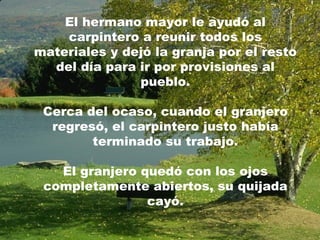 El hermano mayor le ayudó al carpintero a reunir todos los materiales y dejó la granja por el resto del día para ir por provisiones al pueblo. Cerca del ocaso, cuando el granjero regresó, el carpintero justo había terminado su trabajo. El granjero quedó con los ojos completamente abiertos, su quijada cayó. 