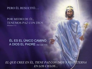 EL QUE CREE EN ÉL, TIENE PAZ CON DIOS Y VIDA ETERNA
EN LOS CIELOS…
ÉL ES EL ÚNICO CAMINO
A DIOS EL PADRE (San Juan 14:6)
PERO ÉL RESUCITÓ….
POR MEDIO DE ÉL,POR MEDIO DE ÉL,
TENEMOS PAZ CON DIOSTENEMOS PAZ CON DIOS
(Romanos 5:1)(Romanos 5:1)
 