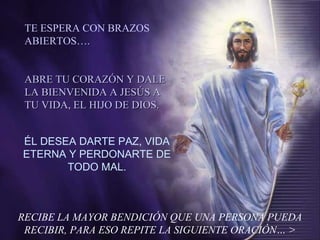 RECIBE LA MAYOR BENDICIÓN QUE UNA PERSONA PUEDA
RECIBIR, PARA ESO REPITE LA SIGUIENTE ORACIÓN… >
ÉL DESEA DARTE PAZ, VIDA
ETERNA Y PERDONARTE DE
TODO MAL.
TE ESPERA CON BRAZOS
ABIERTOS….
ABRE TU CORAZÓN Y DALEABRE TU CORAZÓN Y DALE
LA BIENVENIDA A JESÚS ALA BIENVENIDA A JESÚS A
TU VIDA, EL HIJO DE DIOS.TU VIDA, EL HIJO DE DIOS.
 