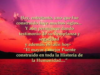 Hay, entretanto, uno que fueHay, entretanto, uno que fue
construido hace muchos siglos...construido hace muchos siglos...
Y aún permanece dandoY aún permanece dando
testimonio de su Templanza ytestimonio de su Templanza y
seguridadseguridad
y además, es -aún hoy-y además, es -aún hoy-
““EEl mayor y mejorl mayor y mejor PPuenteuente
construido en toda laconstruido en toda la HHistoria deistoria de
lala HHumanidad....umanidad....””
 