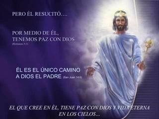EL QUE CREE EN ÉL, TIENE PAZ CON DIOS Y VIDA ETERNA EN LOS CIELOS… ÉL ES EL ÚNICO CAMINO A DIOS EL PADRE  (San Juan 14:6) PERO ÉL RESUCITÓ…. POR MEDIO DE ÉL, TENEMOS PAZ CON DIOS  (Romanos 5:1) 