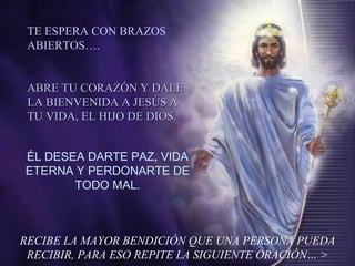 RECIBE LA MAYOR BENDICIÓN QUE UNA PERSONA PUEDA RECIBIR, PARA ESO REPITE LA SIGUIENTE ORACIÓN… > ÉL DESEA DARTE PAZ, VIDA ETERNA Y PERDONARTE DE TODO MAL. TE ESPERA CON BRAZOS ABIERTOS…. ABRE TU CORAZÓN Y DALE LA BIENVENIDA A JESÚS A TU VIDA, EL HIJO DE DIOS. 