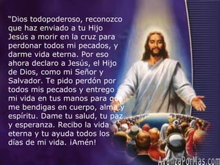 AvanzaPorMas.com “ Dios todopoderoso, reconozco que haz enviado a tu Hijo Jesús a morir en la cruz para perdonar todos mi pecados, y darme vida eterna. Por eso ahora declaro a Jesús, el Hijo de Dios, como mi Señor y Salvador. Te pido perdón por todos mis pecados y entrego mi vida en tus manos para que me bendigas en cuerpo, alma y espíritu. Dame tu salud, tu paz y esperanza. Recibo la vida eterna y tu ayuda todos los días de mi vida. ¡Amén! 