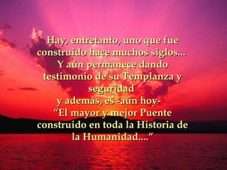Hay, entretanto, uno que fue construido hace muchos siglos...   Y aún permanece dando testimonio de su Templanza y seguridad  y además, es -aún hoy-  “ E l mayor y mejor  P uente construido en toda la  H istoria de la  H umanidad.... ” 