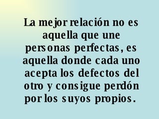 La mejor relación no es aquella que une personas perfectas, es aquella donde cada uno acepta los defectos del otro y consigue perdón por los suyos propios.  