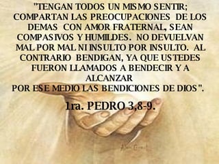 "TENGAN TODOS UN MISMO SENTIR; COMPARTAN LAS PREOCUPACIONES  DE LOS DEMAS  CON AMOR FRATERNAL, SEAN COMPASIVOS Y HUMILDES.  NO DEVUELVAN MAL POR MAL NI INSULTO POR INSULTO.  AL CONTRARIO  BENDIGAN, YA QUE USTEDES FUERON LLAMADOS A BENDECIR Y A ALCANZAR  POR ESE MEDIO LAS BENDICIONES DE DIOS".   1ra. PEDRO 3,8-9. 