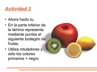 Actividad 2 Ahora hazlo tu. En la parte inferior de la lámina representa mediante puntos el siguiente bodegón de frutas. Utiliza rotuladores y sólo los colores primarios + negro 