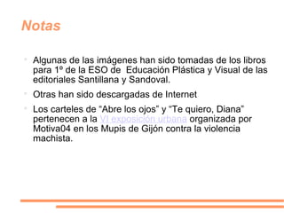 Notas Algunas de las imágenes han sido tomadas de los libros para 1º de la ESO de  Educación Plástica y Visual de las editoriales Santillana y Sandoval.  Otras han sido descargadas de Internet Los carteles de “Abre los ojos” y “Te quiero, Diana” pertenecen a la  VI exposición urbana  organizada por Motiva04 en los Mupis de Gijón contra la violencia machista. 