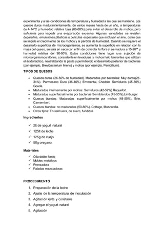 experimenta y a las condiciones de temperatura y humedad a las que se mantiene. Los
quesos duros maduran lentamente, de varios meses hasta de un año, a temperaturas
de 4-14ºC y humedad relativa baja (86-88%) para evitar el desarrollo de mohos, pero
suficiente para impedir una evaporación excesiva. Algunas variedades se revisten
deparafina, emulsiones plásticas o películas especiales que excluyan el aire, conlo que
se impide el crecimiento de los mohos y la pérdida de humedad. Cuando se requiere el
desarrollo superficial de microorganismos, se aumenta la superficie en relación con la
masa del queso, se sala en seco con el fin de controlar la flora y se madura a 15-20ºª y
humedad relativa del 90-95%. Estas condiciones tiene lugar una sujeción de
microorganismos idónea, consistente en levaduras y mohos halo tolerantes que utilizan
el ácido láctico, neutralizando la pasta y permitiendo el desarrollo posterior de bacterias
(por ejemplo, Brevibacterium linens) y mohos (por ejemplo, Penicillium).
TIPOS DE QUESOS
 Quesos duros (26-50% de humedad). Madurados por bacterias: Muy duros(26-
34%). Parmesano Duro (36-46%) Emmental, Cheddar Semiduros (45-50%)
Gouda.
 Madurados internamente por mohos: Semiduros (42-52%) Roquefort.
 Madurados superfiacialmente por bacterias Semiblandos (45-55%),Limburger
 Quesos blandos: Madurados superficialmente por mohos (48-55%), Brie,
Camembert.
 Quesos blandos: no madurados (50-80%). Cottage, Mozzarella.
 Otros tipos: En salmuera, de suero, fundidos.
Ingredientes
 2lt de yogurt natural
 125lt de leche
 125g de cuajo
 50g oregano
Materiales
 Olla doble fondo
 Moldes metálicos
 Prensadora
 Paladas mezcladoras
PROCEDIMIENTO
1. Preparación de la leche
2. Ajuste de la temperatura de inoculación
3. Agitación lenta y constante
4. Agregar el yogurt natural
5. Agitación
 