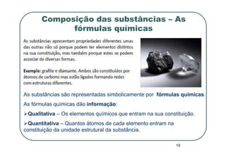 Composição das substâncias – As
            fórmulas químicas




As substâncias são representadas simbolicamente por fórmulas químicas.
As fórmulas químicas dão informação:
 Qualitativa – Os elementos químicos que entram na sua constituição.
  Quantitativa – Quantos átomos de cada elemento entram na
constituição da unidade estrutural da substância.

                                                             10
 