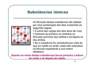 Substâncias iónicas

                As fórmulas destas substâncias são obtidas
                por uma combinação dos iões cumprindo as
                seguintes regras:
                  A soma das cargas dos iões deve ser nula.
                  Colocam-se primeiro os símbolos ou
                fórmulas químicas dos catiões e só depois os
                dos aniões.
                  Se a substância for constituída por mais do
                que um catião ou anião, estes são colocados
                na fórmula respeitando a sua ordem
                alfabética.
Quanto ao nome destas substâncias faz-se primeiro a leitura
             do anião e só depois do catião.
                                                     13
 