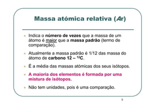 Massa atómica relativa (Ar)

Indica o número de vezes que a massa de um
átomo é maior que a massa padrão (termo de
comparação).
Atualmente a massa padrão é 1/12 das massa do
átomo de carbono 12 – 12C.
É a média das massas atómicas dos seus isótopos.
A maioria dos elementos é formada por uma
mistura de isótopos.
Não tem unidades, pois é uma comparação.

                                             5
 
