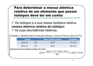 Para determinar a massa atómica
 relativa de um elemento que possui
 isótopos deve ter em conta:

  Os isótopos e a sua massa isotópica relativa
(massa atómica relativa do isótopo).
  As suas abundâncias relativas.




                                           6
 