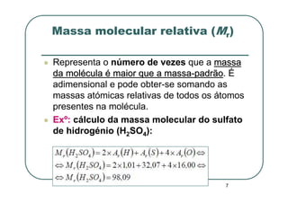 Massa molecular relativa (Mr)

Representa o número de vezes que a massa
da molécula é maior que a massa-padrão. É
                                 padrão
adimensional e pode obter-se somando as
massas atómicas relativas de todos os átomos
presentes na molécula.
Exº: cálculo da massa molecular do sulfato
de hidrogénio (H2SO4):




                                       7
 