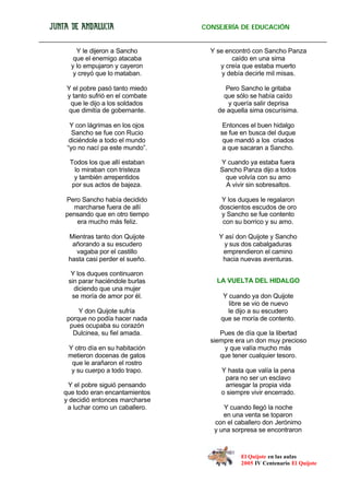 El Quijote en las aulas
2005 IV Centenario El Quijote
CONSEJERÍA DE EDUCACIÓN
Y le dijeron a Sancho
que el enemigo atacaba
y lo empujaron y cayeron
y creyó que lo mataban.
Y el pobre pasó tanto miedo
y tanto sufrió en el combate
que le dijo a los soldados
que dimitía de gobernante.
Y con lágrimas en los ojos
Sancho se fue con Rucio
diciéndole a todo el mundo
“yo no nací pa este mundo”.
Todos los que allí estaban
lo miraban con tristeza
y también arrepentidos
por sus actos de bajeza.
Pero Sancho había decidido
marcharse fuera de allí
pensando que en otro tiempo
era mucho más feliz.
Mientras tanto don Quijote
añorando a su escudero
vagaba por el castillo
hasta casi perder el sueño.
Y los duques continuaron
sin parar haciéndole burlas
diciendo que una mujer
se moría de amor por él.
Y don Quijote sufría
porque no podía hacer nada
pues ocupaba su corazón
Dulcinea, su fiel amada.
Y otro día en su habitación
metieron docenas de gatos
que le arañaron el rostro
y su cuerpo a todo trapo.
Y el pobre siguió pensando
que todo eran encantamientos
y decidió entonces marcharse
a luchar como un caballero.
Y se encontró con Sancho Panza
caído en una sima
y creía que estaba muerto
y debía decirle mil misas.
Pero Sancho le gritaba
que sólo se había caído
y quería salir deprisa
de aquella sima oscurísima.
Entonces el buen hidalgo
se fue en busca del duque
que mandó a los criados
a que sacaran a Sancho.
Y cuando ya estaba fuera
Sancho Panza dijo a todos
que volvía con su amo
A vivir sin sobresaltos.
Y los duques le regalaron
doscientos escudos de oro
y Sancho se fue contento
con su borrico y su amo.
Y así don Quijote y Sancho
y sus dos cabalgaduras
emprendieron el camino
hacia nuevas aventuras.
LA VUELTA DEL HIDALGO
Y cuando ya don Quijote
libre se vio de nuevo
le dijo a su escudero
que se moría de contento.
Pues de día que la libertad
siempre era un don muy precioso
y que valía mucho más
que tener cualquier tesoro.
Y hasta que valía la pena
para no ser un esclavo
arriesgar la propia vida
o siempre vivir encerrado.
Y cuando llegó la noche
en una venta se toparon
con el caballero don Jerónimo
y una sorpresa se encontraron
 