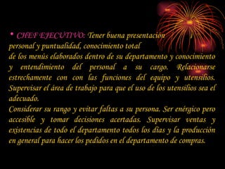 CHEF EJECUTIVO:  Tener buena presentación  personal y puntualidad, conocimiento total  de los menús elaborados dentro de su departamento y conocimiento y entendimiento del personal a su cargo. Relacionarse estrechamente con con las funciones del equipo y utensilios. Supervisar el área de trabajo para que el uso de los utensilios sea el adecuado. Considerar su rango y evitar faltas a su persona. Ser enérgico pero accesible y tomar decisiones acertadas. Supervisar ventas y existencias de todo el departamento todos los días y la producción en general para hacer los pedidos en el departamento de compras. 