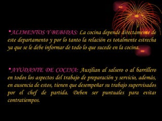 ALIMENTOS Y BEBIDAS:  La cocina depende directamente de este departamento y por lo tanto la relación es totalmente estrecha ya que se le debe informar de todo lo que sucede en la cocina. AYUDANTE DE COCINA:  Auxilian al salsero o al barrillero en todos los aspectos del trabajo de preparación y servicio, además, en ausencia de estos, tienen que desempeñar su trabajo supervisados por el chef de partida. Deben ser puntuales para evitar contratiempos. 