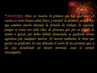 MESEROS:  Para ser mesero, lo primero que hay que tener en cuenta es tener buena salud física y mental: la primera; porque hay que caminar mucho durante la jornada de trabajo; la segunda, porque se trata con toda clase de personas que por su estado de animo o quizás por haber bebido demasiado, se pudieran tornar agresivas por cualquier motivo. Al mesero realmente le tiene que gustar su profesión. Es tan delicado el sentir de las personas que si las esta atendiendo un mesero nervioso, estas se sienten intranquilas.  