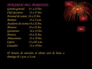 HORARIOS DEL PERSONAL Gerente general:  13  a 23 hrs. Chef ejecutivo:  13 a 23 hrs. Personal de costos: 14 a 22 hrs. Barman:  13 a 2 a.m.. Ayudante de cocina:14 a 22 hrs. Meseros:  13 a 22 hrs. Garroteros:  14 a 23 hrs. Hostess:  14 a 22 hrs. Almacenista:  15 a 19 hrs.  Cajero:  13 a 02 a.m.. Contador:  13 a 19 hrs. El horario de atención al cliente será de lunes a domingo de 1 p.m. a 2 a.m. 