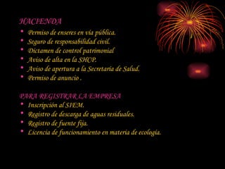 HACIENDA Permiso de enseres en vía pública.  Seguro de responsabilidad civil.  Dictamen de control patrimonial  Aviso de alta en la SHCP.  Aviso de apertura a la Secretaría de Salud.  Permiso de anuncio .  PARA REGISTRAR LA EMPRESA Inscripción al SIEM.  Registro de descarga de aguas residuales.  Registro de fuente fija.  Licencia de funcionamiento en materia de ecología.  