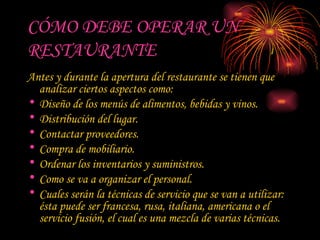 CÓMO DEBE OPERAR UN RESTAURANTE Antes y durante la apertura del restaurante se tienen que analizar ciertos aspectos como: Diseño de los menús de alimentos, bebidas y vinos.  Distribución del lugar.  Contactar proveedores.  Compra de mobiliario.  Ordenar los inventarios y suministros.  Como se va a organizar el personal.  Cuales serán la técnicas de servicio que se van a utilizar: ésta puede ser francesa, rusa, italiana, americana o el servicio fusión, el cual es una mezcla de varias técnicas.  