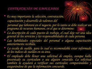 CONTRATACIÓN DE EMPLEADOS   Es muy importante la selección, contratación,  capacitación y desarrollo de talentos del  personal que laborará en el negocio, por lo tanto se debe realizar un programa de recursos humanos, en el que se determine:  La descripción de cada puesto de trabajo, el cual deje ver una idea general de los servicios y las responsabilidades de cada persona.  Las habilidades especiales del personal o alguna capacitación anteriormente recibida.  La escala de sueldo, para lo cual es recomendable estar informado de los índices de sueldos en su área.  El empleado debe llenar una solicitud de empleo, aunque halla presentado su currículum o sea alguien conocido. La solicitud también lo ayudará a verificar sus currículos; comparándolos y asegurándose de que la información concuerde.  