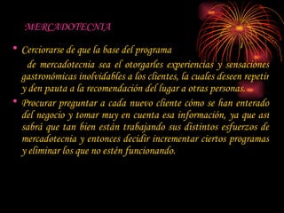 MERCADOTECNIA  Cerciorarse de que la base del programa  de mercadotecnia sea el otorgarles experiencias y sensaciones gastronómicas inolvidables a los clientes, la cuales deseen repetir y den pauta a la recomendación del lugar a otras personas.  Procurar preguntar a cada nuevo cliente cómo se han enterado del negocio y tomar muy en cuenta esa información, ya que así sabrá que tan bien están trabajando sus distintos esfuerzos de mercadotecnia y entonces decidir incrementar ciertos programas y eliminar los que no estén funcionando.  