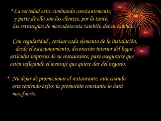 La sociedad esta cambiando constantemente,    y parte de ella son los clientes, por lo tanto,    las estrategias de mercadotecnia también deben cambiar.   Con regularidad , revisar cada elemento de la instalación,  desde el estacionamiento, decoración interior del lugar ,  artículos impresos de su restaurante; para asegurarse que  estén reflejando el mensaje que quiere dar del negocio.  No dejar de promocionar el restaurante, aún cuando este teniendo éxito; la promoción constante lo hará mas fuerte.  