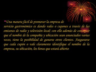 Una manera fácil de promover la empresa de  servicio gastronómico es dando vales o cupones a través de las emisoras de radio y televisión local; con ello además de conseguir que el nombre de la compañía y ubicación sean anunciados varias veces, tiene la posibilidad de ganarse otros clientes. Asegurarse que cada cupón o vale claramente identifique el nombre de la empresa, su ubicación, los horas que estará abierto 