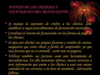 MANEJO DE LOS INGRESOS Y  FACTURACIÓN DEL RESTAURANTE: Si maneja la extensión de crédito a los clientes, debe establecer y seguir procedimientos de facturación razonables.  Coordinar el sistema de facturación con los formas de pago de los clientes.  Si opta por diseñar sus propias facturas y estados de cuenta, asegurarse que estén claros y fáciles de comprender, ya que una factura que no se entiende , tarda más en pagarse.  Utilizar también sus facturas como una herramienta de mercadotecnia. En ella mencionar ofertas, nuevos servicios u otra información que anime a los clientes a usar una mayor cantidad de sus servicios; a la hora de mandarla , adicionarle folletos.  