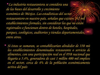 La industria restaurantera se considera una  de las bases del desarrollo y crecimiento  económico de México. Las estadísticas del sector  restaurantero en nuestro país, señalan que existen 242 mil establecimientos formales, sin considerar los que no están registrados o funcionan dentro de hoteles, hospitales, parques, zoológicos, auditorios y tiendas departamentales, entre otros. Si éstos se sumaran, se contabilizarían alrededor de 350 mil los establecimientos denominados restaurante o servicio de alimentos, con una participación real en el PIB nacional que llegaría a 5.4%, generadora de casi 1 millón 400 mil empleos en el sector, cerca de 4% de la población económicamente activa del país 