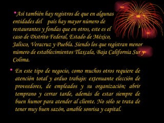 Así también hay registros de que en algunas  entidades del  país hay mayor número de  restaurantes y fondas que en otros, este es el  caso de Distrito Federal, Estado de México,  Jalisco, Veracruz y Puebla. Siendo los que registran menor número de establecimientos Tlaxcala, Baja California Sur y Colima.  En este tipo de negocio, como muchos otros requiere de atención total y arduo trabajo: extenuante elección de proveedores, de empleados y su organización; abrir temprano y cerrar tarde, además de estar siempre de buen humor para atender al cliente. No sólo se trata de tener muy buen sazón, amable sonrisa y capital.  