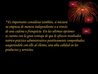 Es importante considerar también, si iniciará  su empresa de manera independiente o a través  de una cadena o franquicia. En las ultimas opciones  se cuenta con la gran ventaja de que le ofrecen resultados teórico-práctico administrativo positivamente comprobados, asegurándole con ello al cliente, una alta calidad en los productos y servicios. 