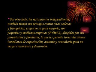 Por otro lado, los restaurantes independientes,  también tienen sus ventajas contra estas cadenas  y franquicias, es que en su gran mayoría, son  pequeñas y medianas empresas (PYMES), dirigidas por sus propietarios y familiares, lo que les permite tomar decisiones inmediatas de capacitación, asesoría y consultoría para un mayor crecimiento y desarrollo. 