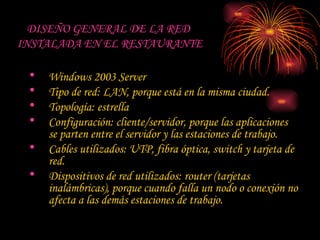 DISEÑO GENERAL DE LA RED  INSTALADA EN EL RESTAURANTE Windows 2003 Server Tipo de red: LAN, porque está en la misma ciudad. Topología: estrella Configuración: cliente/servidor, porque las aplicaciones se parten entre el servidor y las estaciones de trabajo. Cables utilizados: UTP, fibra óptica, switch y tarjeta de red. Dispositivos de red utilizados: router (tarjetas inalámbricas), porque cuando falla un nodo o conexión no afecta a las demás estaciones de trabajo. 