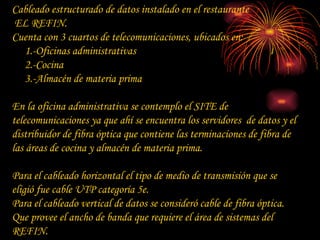 Cableado estructurado de datos instalado en el restaurante EL REFIN. Cuenta con 3 cuartos de telecomunicaciones, ubicados en: 1.-Oficinas administrativas 2.-Cocina 3.-Almacén de materia prima En la oficina administrativa se contemplo el SITE de telecomunicaciones ya que ahí se encuentra los servidores  de datos y el distribuidor de fibra óptica que contiene las terminaciones de fibra de las áreas de cocina y almacén de materia prima. Para el cableado horizontal el tipo de medio de transmisión que se eligió fue cable UTP categoría 5e. Para el cableado vertical de datos se consideró cable de fibra óptica. Que provee el ancho de banda que requiere el área de sistemas del REFIN. 