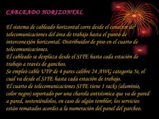 CABLEADO HORIZONTAL El sistema de cableado horizontal corre desde el conector de telecomunicaciones del área de trabajo hasta el punto de interconexión horizontal. Distribuidor de piso en el cuarto de telecomunicaciones.  El cableado se desplaza desde el SITE hasta cada estación de trabajo a través de ganchos. Se empleó cable UTP de 4 pares calibre 24 AWG categoría 5e, el cual va desde el SITE hasta cada estación de trabajo. El cuarto de telecomunicaciones SITE tiene 1 racks (aluminio, color negro) soportado por una charola antisísmica que va de pared a pared, sosteniéndolos, en caso de algún temblor, los servicios están rematados acordes a la numeración del panel del parcheo. 