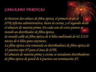 CABLEADO VERTICAL Se hicieron dos enlaces de fibra óptica, el primero desde el SITE/oficina administrativa, hasta la cocina, y el segundo desde el almacén de materia prima. En cada uno de estos puntos se instaló un distribuidor de fibra óptica. Se instaló cable de fibra óptica de 6 hilos multinodo de 62.5/125 micras de 6 hilos para exteriores. La fibra óptica está rematada en distribuidores de fibra óptica de 12 puertos tipo ST para el área de SITE. El almacén de materia prima y cocina se instalaron distribuidores de fibra óptica de pared de 6 puertos con terminación ST.  
