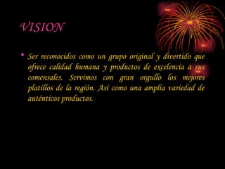 VISION Ser reconocidos como un grupo original y divertido que ofrece calidad humana y productos de excelencia a sus comensales. Servimos con gran orgullo los mejores platillos de la región. Así como una amplia variedad de auténticos productos. 