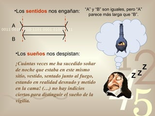 Los  sentidos  nos engañan: A B “ A” y “B” son iguales, pero “A” parece más larga que “B”. Los  sueños  nos despistan: ¡Cuántas veces me ha sucedido soñar de noche que estaba en este mismo sitio, vestido, sentado junto al fuego, estando en realidad desnudo y metido en la cama! (…) no hay indicios ciertos para distinguir el sueño de la vigilia. Z Z Z 