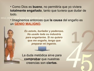 Como Dios es  bueno , no permitiría que yo viviera  totalmente engañado , tanto que tuviera que dudar de todo. Imaginemos entonces que  la causa  del engaño es un  GENIO MALIGNO . Es astuto, burlador y poderoso. Ha usado toda su industria para engañarme. Si no quiero que me engañe, tengo que preparar mi ingenio. La duda metódica sirve para  comprobar  que nuestras creencias son  ciertas . 