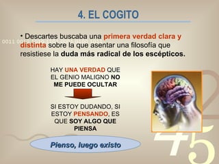 4. EL COGITO   Descartes buscaba una  primera verdad clara y distinta   sobre la que asentar una filosofía que resistiese la  duda más radical de los escépticos. HAY  UNA VERDAD  QUE EL GENIO MALIGNO  NO ME PUEDE OCULTAR SI ESTOY DUDANDO, SI ESTOY  PENSANDO , ES QUE  SOY ALGO QUE PIENSA Pienso, luego existo 