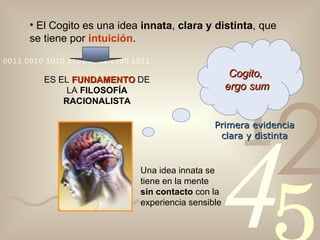El Cogito es una idea  innata ,  clara y distinta , que se tiene por  intuición . ES EL  FUNDAMENTO  DE LA  FILOSOFÍA RACIONALISTA Cogito,  ergo sum Una idea innata se tiene en la mente  sin contacto  con la experiencia sensible Primera evidencia clara y distinta 