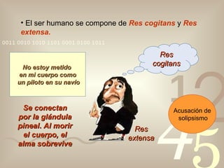 El ser humano se compone de  Res cogitans  y  Res extensa. Res cogitans Res extensa No estoy metido  en mi cuerpo como un piloto en su navío Se conectan por la glándula pineal .   Al morir el cuerpo, el alma sobrevive Acusación de solipsismo 