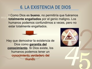 6. LA EXISTENCIA DE DIOS Como Dios es  bueno , no permitiría que fuéramos  totalmente engañados  por el genio maligno .  Los humanos podemos confundirnos a veces, pero no estar totalmente engañados. Hay que demostrar la existencia de Dios como  garantía del conocimiento . Si Dios existe, los humanos podemos tener un  conocimiento verdadero del mundo . 