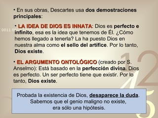 En sus obras, Descartes usa  dos demostraciones principales : LA IDEA DE DIOS ES INNATA : Dios es  perfecto e infinito , esa es la idea que tenemos de Él. ¿Cómo hemos llegado a tenerla? La ha puesto Dios en nuestra alma como  el sello del artífice . Por lo tanto,  Dios existe . EL ARGUMENTO ONTOLÓGICO   (creado por S. Anselmo): Está basado en la  perfección divina . Dios es perfecto. Un ser perfecto tiene que existir. Por lo tanto,  Dios existe . Probada la existencia de Dios,  desaparece la duda .  Sabemos que el genio maligno no existe,  era sólo una hipótesis. 