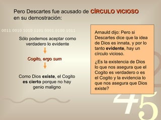 Pero Descartes fue acusado de  CÍRCULO VICIOSO  en su demostración: Sólo podemos aceptar como verdadero lo evidente Cogito, ergo sum Como Dios  existe , el Cogito  es cierto  porque no hay genio maligno Arnauld dijo: Pero si Descartes dice que la idea de Dios es innata, y por lo tanto  evidente , hay un círculo vicioso. ¿Es la existencia de Dios lo que nos asegura que el Cogito es verdadero o es el Cogito y la evidencia lo que nos asegura que Dios existe?  