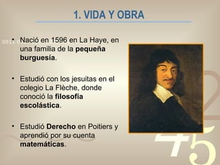 1. VIDA Y OBRA   Nació en 1596 en La Haye, en una familia de la  pequeña burguesía . Estudió con los jesuitas en el colegio La Flèche, donde conoció la  filosofía escolástica . Estudió  Derecho  en Poitiers y aprendió por su cuenta  matemáticas . 
