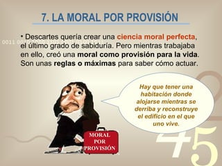 7. LA MORAL POR PROVISIÓN Descartes quería crear una  ciencia moral perfecta , el último grado de sabiduría. Pero mientras trabajaba en ello, creó una  moral como provisión para la vida . Son unas  reglas o máximas  para saber cómo actuar. MORAL POR PROVISIÓN Hay que tener una habitación donde alojarse mientras se derriba y reconstruye el edificio en el que uno vive. 