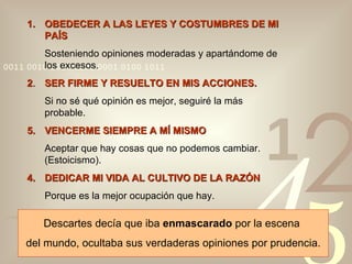 OBEDECER A LAS LEYES Y COSTUMBRES DE MI PAÍS Sosteniendo opiniones moderadas y apartándome de los excesos. 2 . SER FIRME Y RESUELTO EN MIS ACCIONES. Si no sé qué opinión es mejor, seguiré la más probable. VENCERME SIEMPRE A MÍ MISMO Aceptar que hay cosas que no podemos cambiar. (Estoicismo). 4. DEDICAR MI VIDA AL CULTIVO DE LA RAZÓN Porque es la mejor ocupación que hay. Descartes decía que iba  enmascarado  por la escena  del mundo, ocultaba sus verdaderas opiniones por prudencia. 
